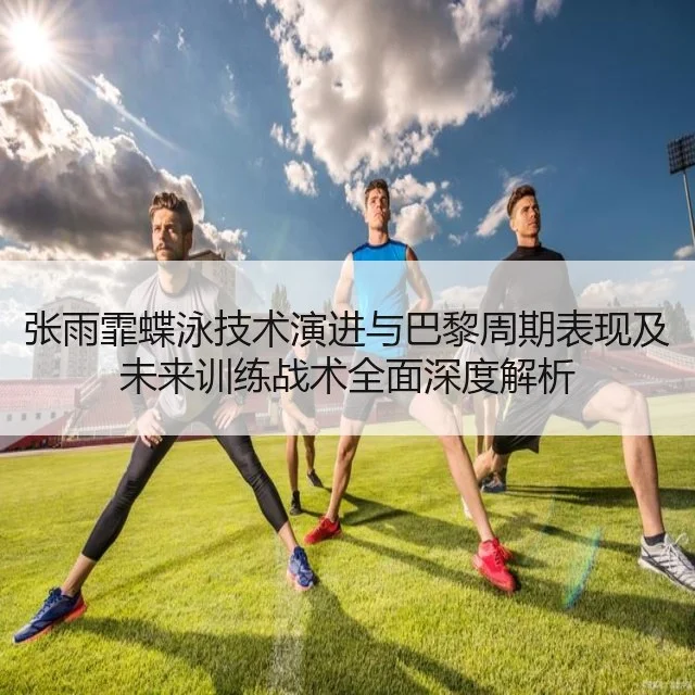 张雨霏蝶泳技术演进与巴黎周期表现及未来训练战术全面深度解析